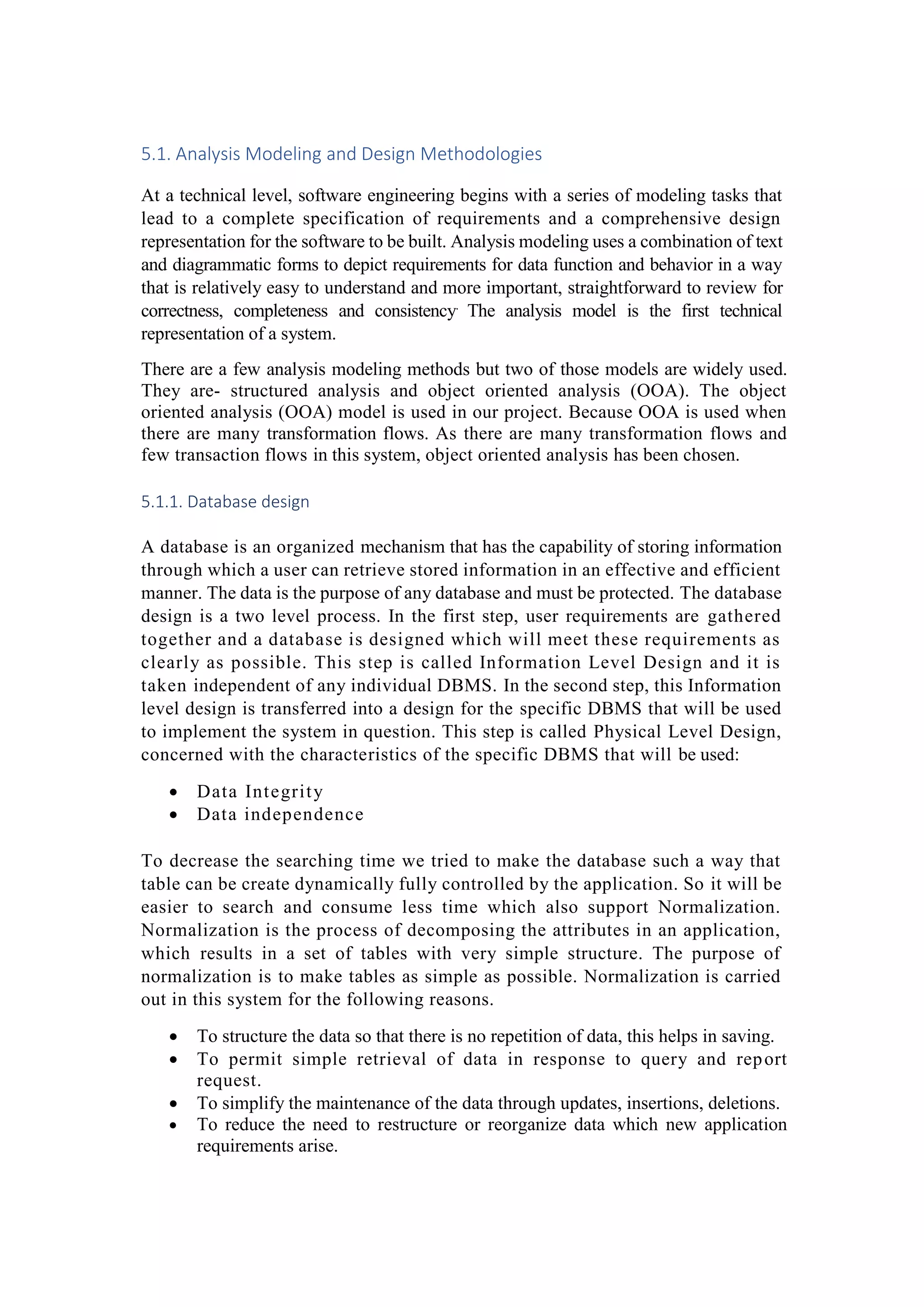 5.1. Analysis Modeling and Design Methodologies
At a technical level, software engineering begins with a series of modeling tasks that
lead to a complete specification of requirements and a comprehensive design
representation for the software to be built. Analysis modeling uses a combination of text
and diagrammatic forms to depict requirements for data function and behavior in a way
that is relatively easy to understand and more important, straightforward to review for
correctness, completeness and consistency.
The analysis model is the first technical
representation of a system.
There are a few analysis modeling methods but two of those models are widely used.
They are- structured analysis and object oriented analysis (OOA). The object
oriented analysis (OOA) model is used in our project. Because OOA is used when
there are many transformation flows. As there are many transformation flows and
few transaction flows in this system, object oriented analysis has been chosen.
5.1.1. Database design
A database is an organized mechanism that has the capability of storing information
through which a user can retrieve stored information in an effective and efficient
manner. The data is the purpose of any database and must be protected. The database
design is a two level process. In the first step, user requirements are gathered
together and a database is designed which will meet these requirements as
clearly as possible. This step is called Information Level Design and it is
taken independent of any individual DBMS. In the second step, this Information
level design is transferred into a design for the specific DBMS that will be used
to implement the system in question. This step is called Physical Level Design,
concerned with the characteristics of the specific DBMS that will be used:
 Data Integrity
 Data independence
To decrease the searching time we tried to make the database such a way that
table can be create dynamically fully controlled by the application. So it will be
easier to search and consume less time which also support Normalization.
Normalization is the process of decomposing the attributes in an application,
which results in a set of tables with very simple structure. The purpose of
normalization is to make tables as simple as possible. Normalization is carried
out in this system for the following reasons.
 To structure the data so that there is no repetition of data, this helps in saving.
 To permit simple retrieval of data in response to query and report
request.
 To simplify the maintenance of the data through updates, insertions, deletions.
 To reduce the need to restructure or reorganize data which new application
requirements arise.
 