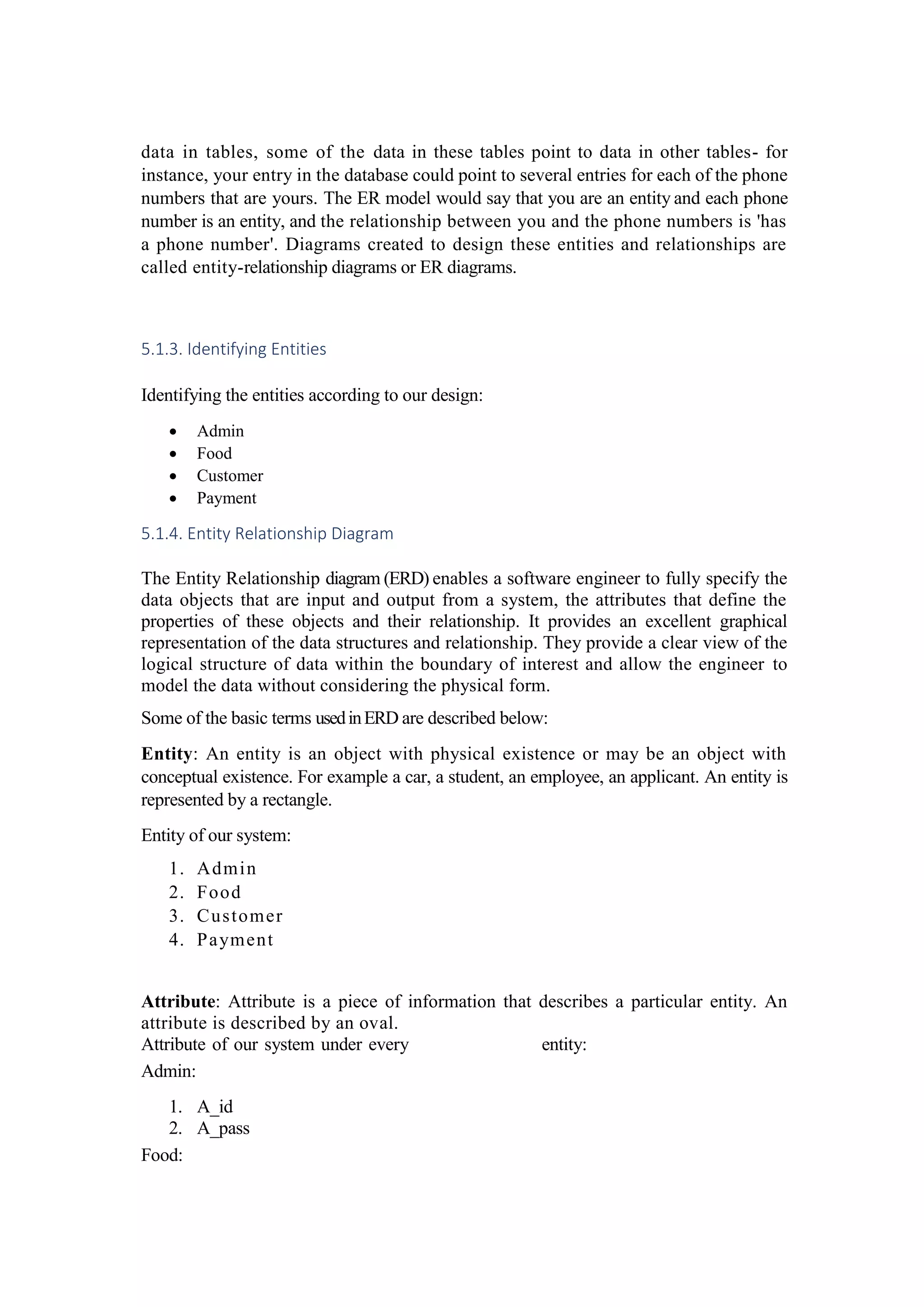 data in tables, some of the data in these tables point to data in other tables- for
instance, your entry in the database could point to several entries for each of the phone
numbers that are yours. The ER model would say that you are an entity and each phone
number is an entity, and the relationship between you and the phone numbers is 'has
a phone number'. Diagrams created to design these entities and relationships are
called entity-relationship diagrams or ER diagrams.
5.1.3. Identifying Entities
Identifying the entities according to our design:
 Admin
 Food
 Customer
 Payment
5.1.4. Entity Relationship Diagram
The Entity Relationship diagram (ERD) enables a software engineer to fully specify the
data objects that are input and output from a system, the attributes that define the
properties of these objects and their relationship. It provides an excellent graphical
representation of the data structures and relationship. They provide a clear view of the
logical structure of data within the boundary of interest and allow the engineer to
model the data without considering the physical form.
Some of the basic terms usedinERD are described below:
Entity: An entity is an object with physical existence or may be an object with
conceptual existence. For example a car, a student, an employee, an applicant. An entity is
represented by a rectangle.
Entity of our system:
1. Admin
2. Food
3. Customer
4. Payment
Attribute: Attribute is a piece of information that describes a particular entity. An
attribute is described by an oval.
Attribute of our system under every entity:
Admin:
1. A_id
2. A_pass
Food:
 