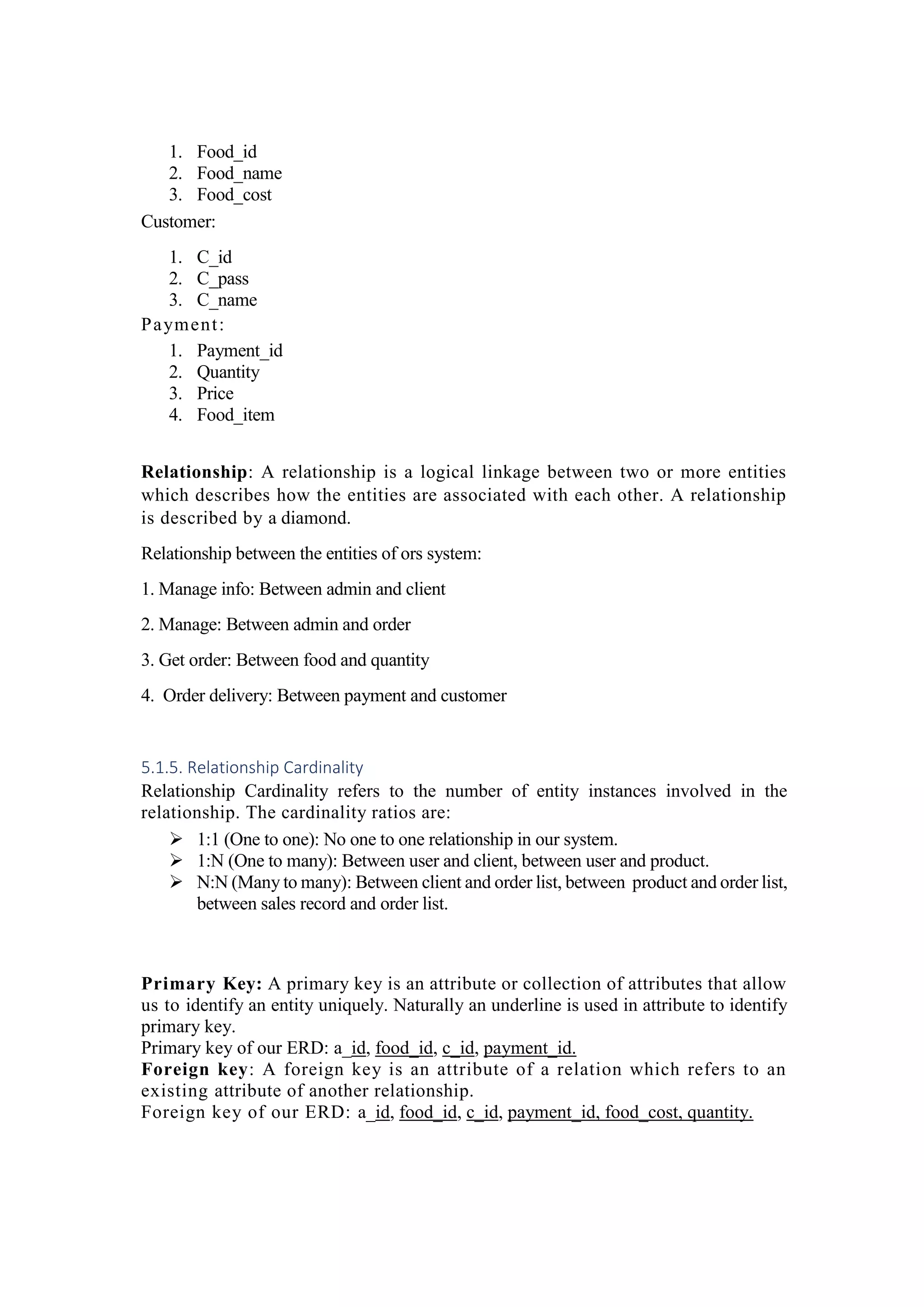 1. Food_id
2. Food_name
3. Food_cost
Customer:
1. C_id
2. C_pass
3. C_name
Payment:
1. Payment_id
2. Quantity
3. Price
4. Food_item
Relationship: A relationship is a logical linkage between two or more entities
which describes how the entities are associated with each other. A relationship
is described by a diamond.
Relationship between the entities of ors system:
1. Manage info: Between admin and client
2. Manage: Between admin and order
3. Get order: Between food and quantity
4. Order delivery: Between payment and customer
5.1.5. Relationship Cardinality
Relationship Cardinality refers to the number of entity instances involved in the
relationship. The cardinality ratios are:
 1:1 (One to one): No one to one relationship in our system.
 1:N (One to many): Between user and client, between user and product.
 N:N (Many to many): Between client and order list, between product and order list,
between sales record and order list.
Primary Key: A primary key is an attribute or collection of attributes that allow
us to identify an entity uniquely. Naturally an underline is used in attribute to identify
primary key.
Primary key of our ERD: a_id, food_id, c_id, payment_id.
Foreign key: A foreign key is an attribute of a relation which refers to an
existing attribute of another relationship.
Foreign key of our ERD: a_id, food_id, c_id, payment_id, food_cost, quantity.
 