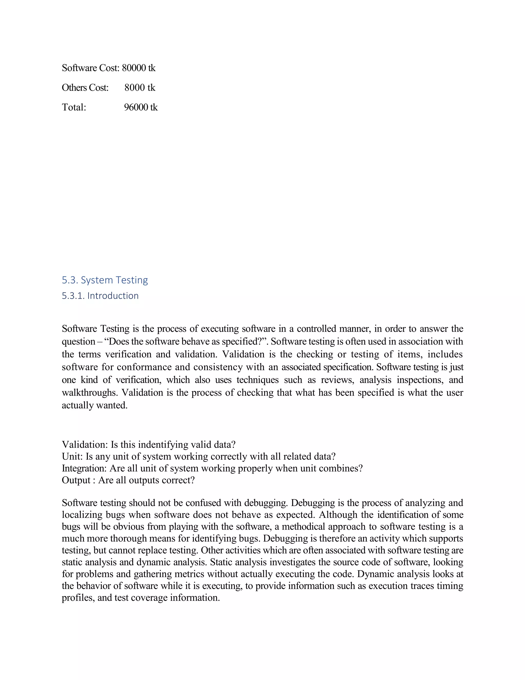 Software Cost: 80000 tk
Others Cost: 8000 tk
Total: 96000 tk
5.3. System Testing
5.3.1. Introduction
Software Testing is the process of executing software in a controlled manner, in order to answer the
question – “Does the software behave as specified?”. Software testing is often used in association with
the terms verification and validation. Validation is the checking or testing of items, includes
software for conformance and consistency with an associated specification. Software testing is just
one kind of verification, which also uses techniques such as reviews, analysis inspections, and
walkthroughs. Validation is the process of checking that what has been specified is what the user
actually wanted.
Validation: Is this indentifying valid data?
Unit: Is any unit of system working correctly with all related data?
Integration: Are all unit of system working properly when unit combines?
Output : Are all outputs correct?
Software testing should not be confused with debugging. Debugging is the process of analyzing and
localizing bugs when software does not behave as expected. Although the identification of some
bugs will be obvious from playing with the software, a methodical approach to software testing is a
much more thorough means for identifying bugs. Debugging is therefore an activity which supports
testing, but cannot replace testing. Other activities which are often associated with software testing are
static analysis and dynamic analysis. Static analysis investigates the source code of software, looking
for problems and gathering metrics without actually executing the code. Dynamic analysis looks at
the behavior of software while it is executing, to provide information such as execution traces timing
profiles, and test coverage information.
 