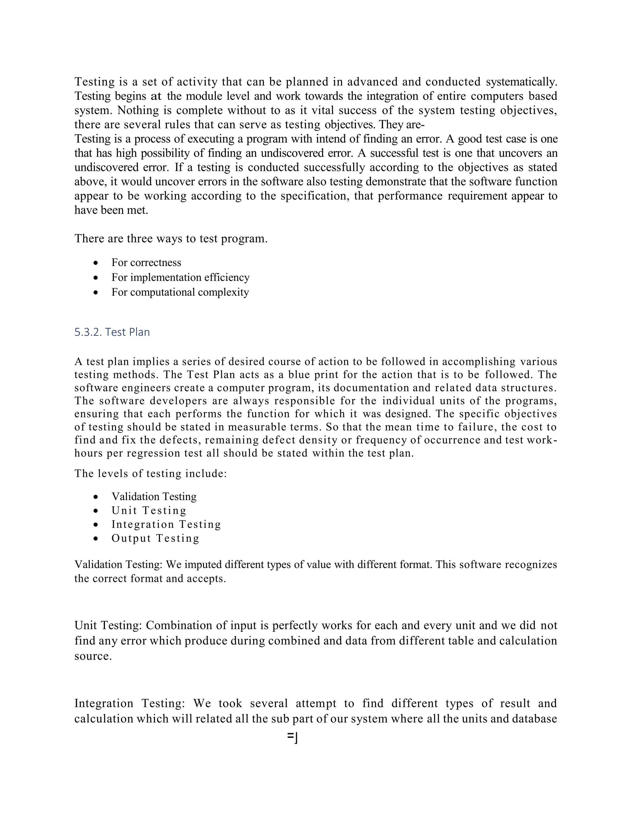 Testing is a set of activity that can be planned in advanced and conducted systematically.
Testing begins at the module level and work towards the integration of entire computers based
system. Nothing is complete without to as it vital success of the system testing objectives,
there are several rules that can serve as testing objectives. They are-
Testing is a process of executing a program with intend of finding an error. A good test case is one
that has high possibility of finding an undiscovered error. A successful test is one that uncovers an
undiscovered error. If a testing is conducted successfully according to the objectives as stated
above, it would uncover errors in the software also testing demonstrate that the software function
appear to be working according to the specification, that performance requirement appear to
have been met.
There are three ways to test program.
 For correctness
 For implementation efficiency
 For computational complexity
5.3.2. Test Plan
A test plan implies a series of desired course of action to be followed in accomplishing various
testing methods. The Test Plan acts as a blue print for the action that is to be followed. The
software engineers create a computer program, its documentation and related data structures.
The software developers are always responsible for the individual units of the programs,
ensuring that each performs the function for which it was designed. The specific objectives
of testing should be stated in measurable terms. So that the mean time to failure, the cost to
find and fix the defects, remaining defect density or frequency of occurrence and test work-
hours per regression test all should be stated within the test plan.
The levels of testing include:
 Validation Testing
 Unit Testing
 Integration Testing
 Output Testing
Validation Testing: We imputed different types of value with different format. This software recognizes
the correct format and accepts.
Unit Testing: Combination of input is perfectly works for each and every unit and we did not
find any error which produce during combined and data from different table and calculation
source.
Integration Testing: We took several attempt to find different types of result and
calculation which will related all the sub part of our system where all the units and database
=]
 