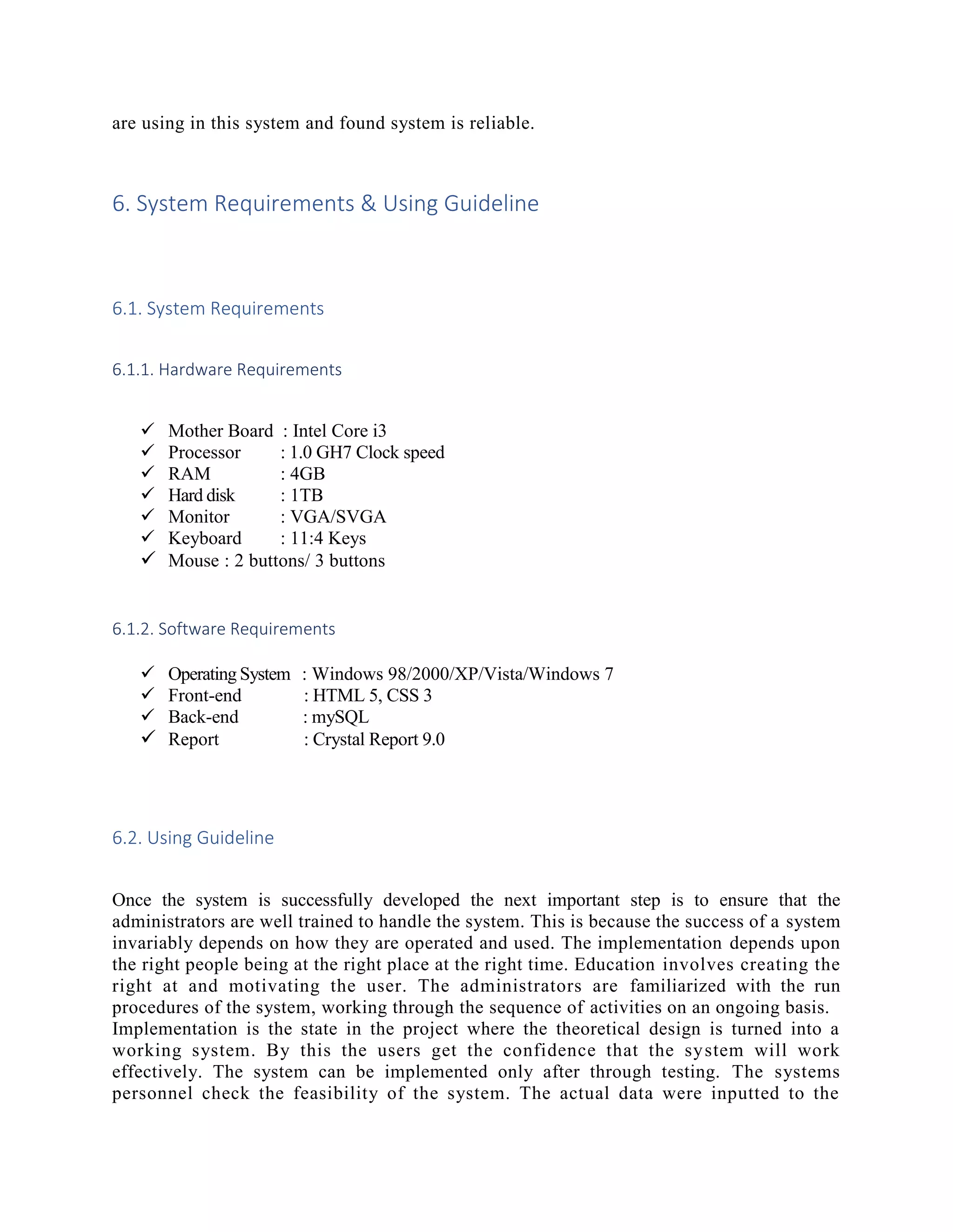 are using in this system and found system is reliable.
6. System Requirements & Using Guideline
6.1. System Requirements
6.1.1. Hardware Requirements
 Mother Board : Intel Core i3
 Processor : 1.0 GH7 Clock speed
 RAM : 4GB
 Hard disk : 1TB
 Monitor : VGA/SVGA
 Keyboard : 11:4 Keys
 Mouse : 2 buttons/ 3 buttons
6.1.2. Software Requirements
 Operating System : Windows 98/2000/XP/Vista/Windows 7
 Front-end : HTML 5, CSS 3
 Back-end : mySQL
 Report : Crystal Report 9.0
6.2. Using Guideline
Once the system is successfully developed the next important step is to ensure that the
administrators are well trained to handle the system. This is because the success of a system
invariably depends on how they are operated and used. The implementation depends upon
the right people being at the right place at the right time. Education involves creating the
right at and motivating the user. The administrators are familiarized with the run
procedures of the system, working through the sequence of activities on an ongoing basis.
Implementation is the state in the project where the theoretical design is turned into a
working system. By this the users get the confidence that the system will work
effectively. The system can be implemented only after through testing. The systems
personnel check the feasibility of the system. The actual data were inputted to the
 