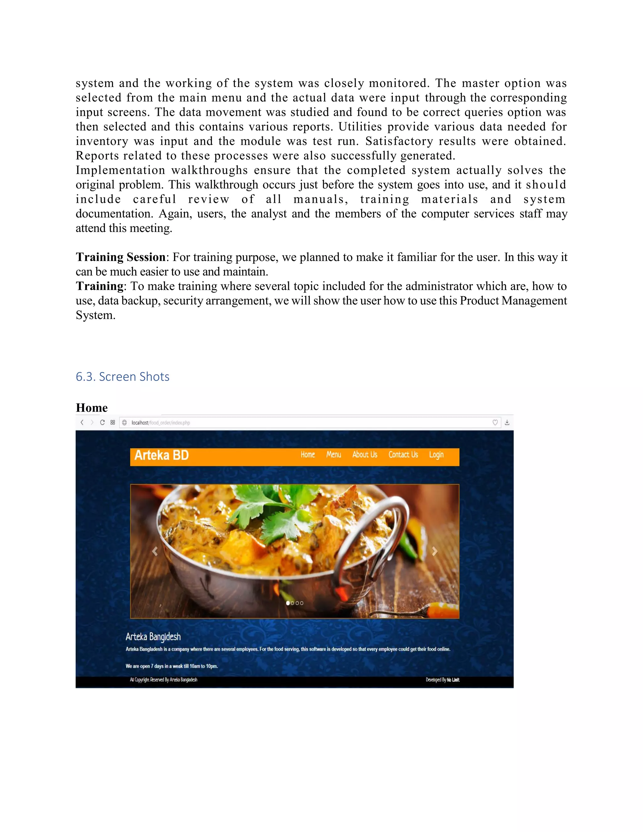 system and the working of the system was closely monitored. The master option was
selected from the main menu and the actual data were input through the corresponding
input screens. The data movement was studied and found to be correct queries option was
then selected and this contains various reports. Utilities provide various data needed for
inventory was input and the module was test run. Satisfactory results were obtained.
Reports related to these processes were also successfully generated.
Implementation walkthroughs ensure that the completed system actually solves the
original problem. This walkthrough occurs just before the system goes into use, and it should
include careful review of all manuals, training materials and system
documentation. Again, users, the analyst and the members of the computer services staff may
attend this meeting.
Training Session: For training purpose, we planned to make it familiar for the user. In this way it
can be much easier to use and maintain.
Training: To make training where several topic included for the administrator which are, how to
use, data backup, security arrangement, we will show the user how to use this Product Management
System.
6.3. Screen Shots
Home
 