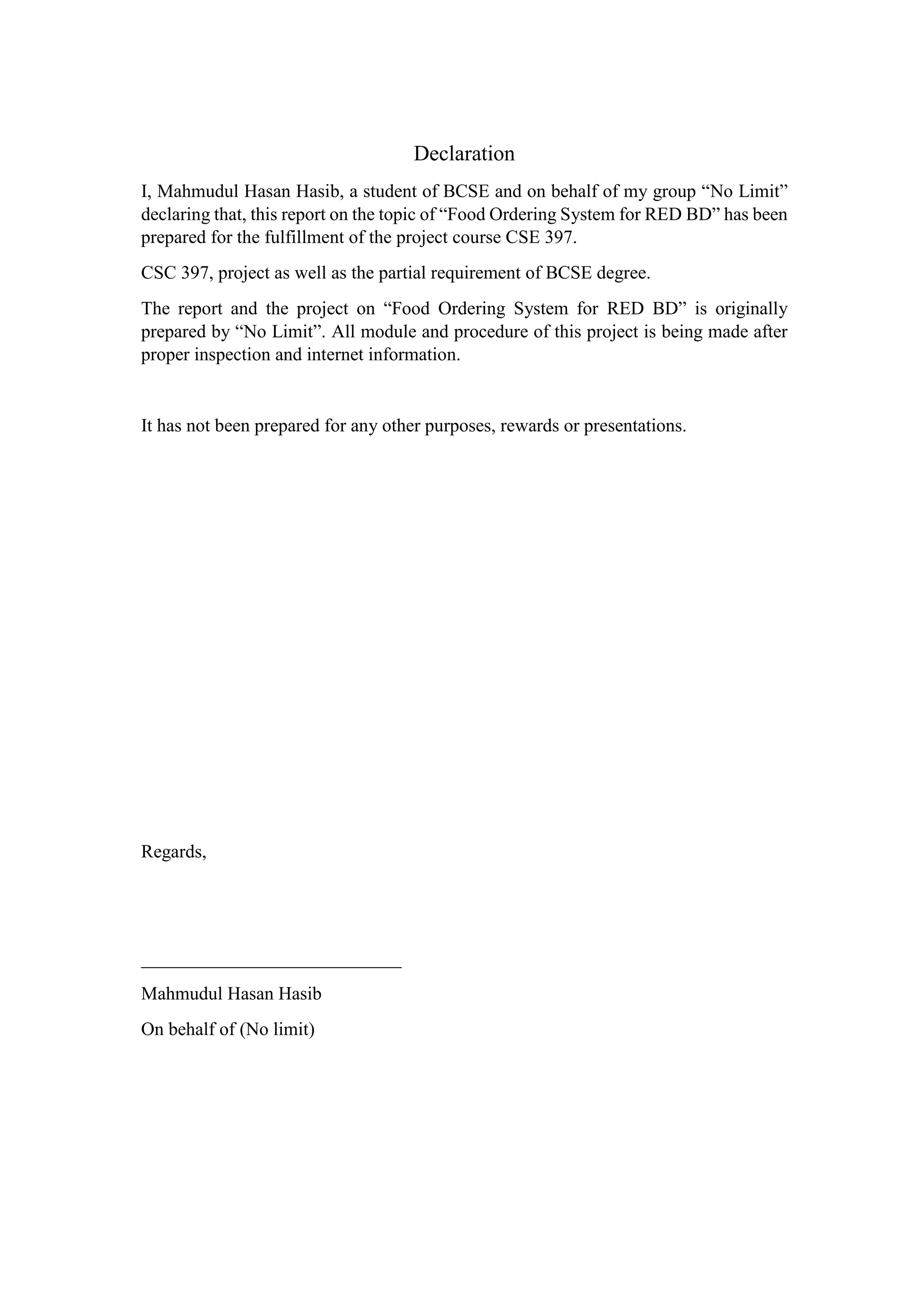 Declaration
I, Mahmudul Hasan Hasib, a student of BCSE and on behalf of my group “No Limit”
declaring that, this report on the topic of “Food Ordering System for RED BD” has been
prepared for the fulfillment of the project course CSE 397.
CSC 397, project as well as the partial requirement of BCSE degree.
The report and the project on “Food Ordering System for RED BD” is originally
prepared by “No Limit”. All module and procedure of this project is being made after
proper inspection and internet information.
It has not been prepared for any other purposes, rewards or presentations.
Regards,
____________________________
Mahmudul Hasan Hasib
On behalf of (No limit)
 