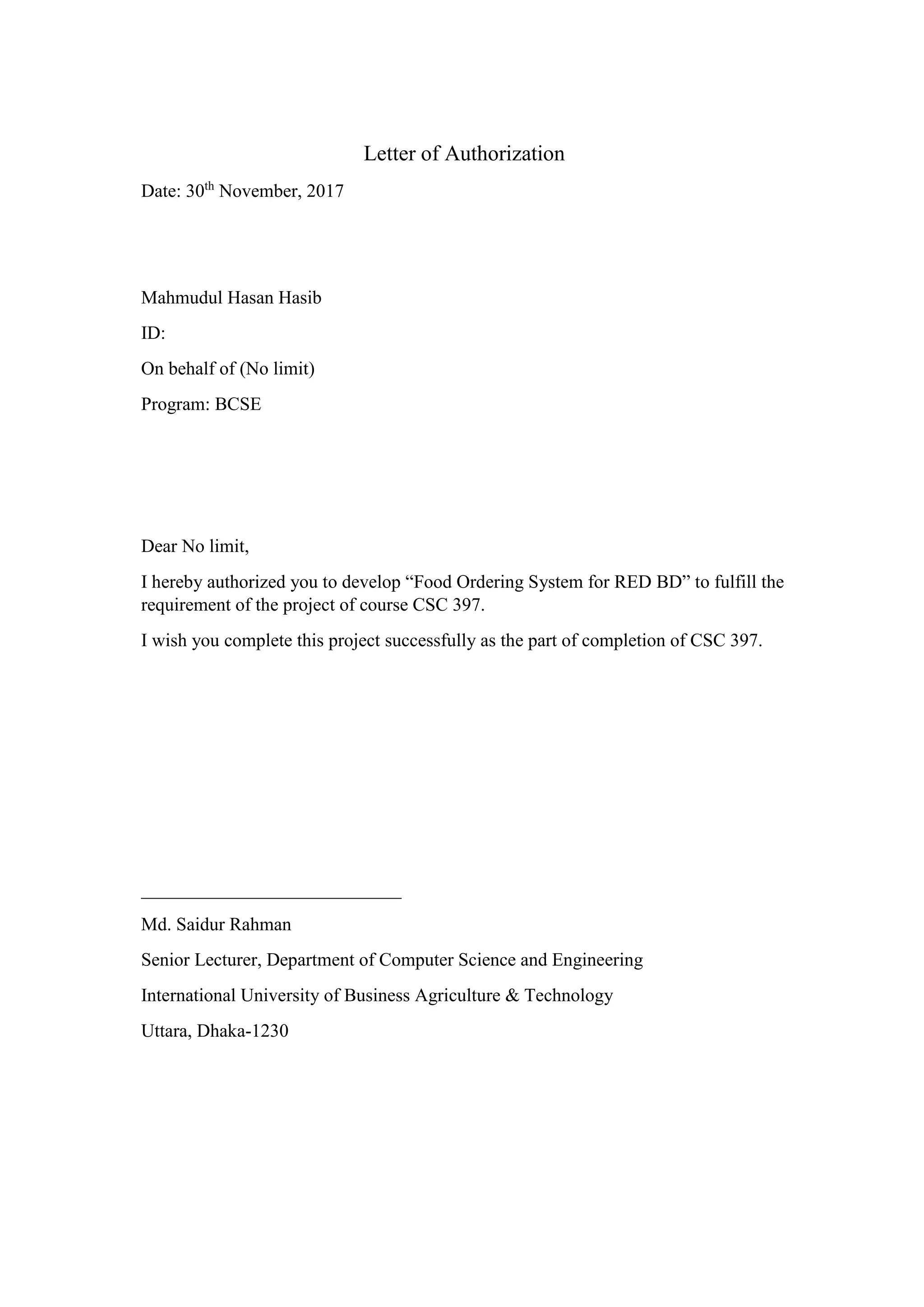 Letter of Authorization
Date: 30th
November, 2017
Mahmudul Hasan Hasib
ID:
On behalf of (No limit)
Program: BCSE
Dear No limit,
I hereby authorized you to develop “Food Ordering System for RED BD” to fulfill the
requirement of the project of course CSC 397.
I wish you complete this project successfully as the part of completion of CSC 397.
____________________________
Md. Saidur Rahman
Senior Lecturer, Department of Computer Science and Engineering
International University of Business Agriculture & Technology
Uttara, Dhaka-1230
 
