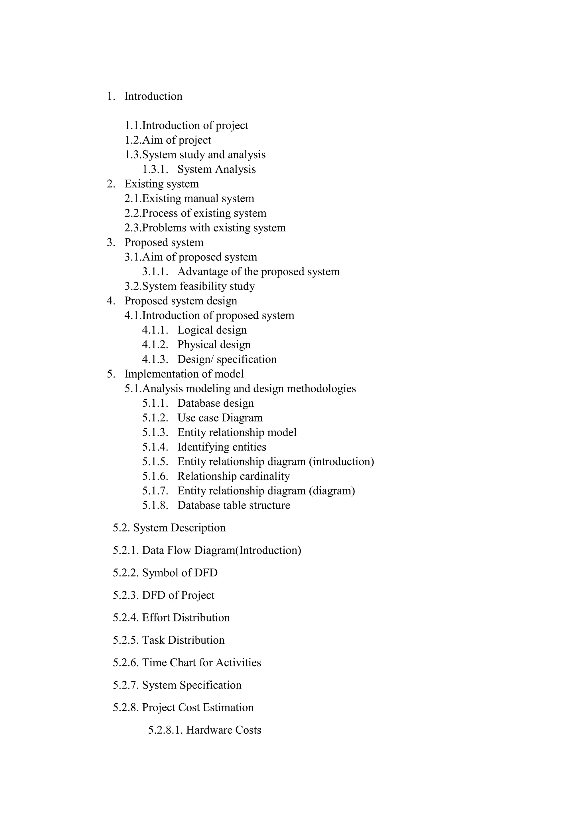 1. Introduction
1.1.Introduction of project
1.2.Aim of project
1.3.System study and analysis
1.3.1. System Analysis
2. Existing system
2.1.Existing manual system
2.2.Process of existing system
2.3.Problems with existing system
3. Proposed system
3.1.Aim of proposed system
3.1.1. Advantage of the proposed system
3.2.System feasibility study
4. Proposed system design
4.1.Introduction of proposed system
4.1.1. Logical design
4.1.2. Physical design
4.1.3. Design/ specification
5. Implementation of model
5.1.Analysis modeling and design methodologies
5.1.1. Database design
5.1.2. Use case Diagram
5.1.3. Entity relationship model
5.1.4. Identifying entities
5.1.5. Entity relationship diagram (introduction)
5.1.6. Relationship cardinality
5.1.7. Entity relationship diagram (diagram)
5.1.8. Database table structure
5.2. System Description
5.2.1. Data Flow Diagram(Introduction)
5.2.2. Symbol of DFD
5.2.3. DFD of Project
5.2.4. Effort Distribution
5.2.5. Task Distribution
5.2.6. Time Chart for Activities
5.2.7. System Specification
5.2.8. Project Cost Estimation
5.2.8.1. Hardware Costs
 