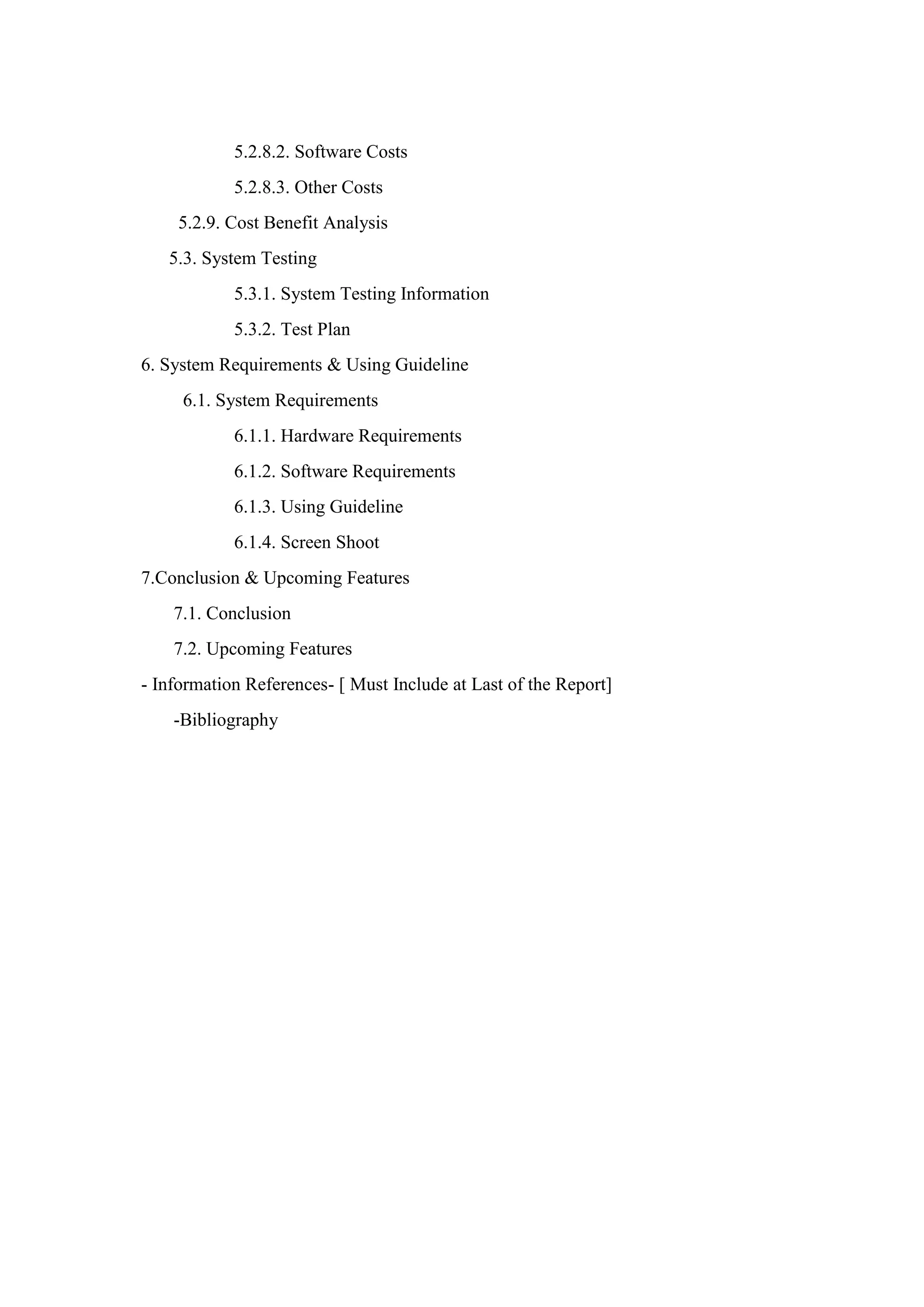 5.2.8.2. Software Costs
5.2.8.3. Other Costs
5.2.9. Cost Benefit Analysis
5.3. System Testing
5.3.1. System Testing Information
5.3.2. Test Plan
6. System Requirements & Using Guideline
6.1. System Requirements
6.1.1. Hardware Requirements
6.1.2. Software Requirements
6.1.3. Using Guideline
6.1.4. Screen Shoot
7.Conclusion & Upcoming Features
7.1. Conclusion
7.2. Upcoming Features
- Information References- [ Must Include at Last of the Report]
-Bibliography
 