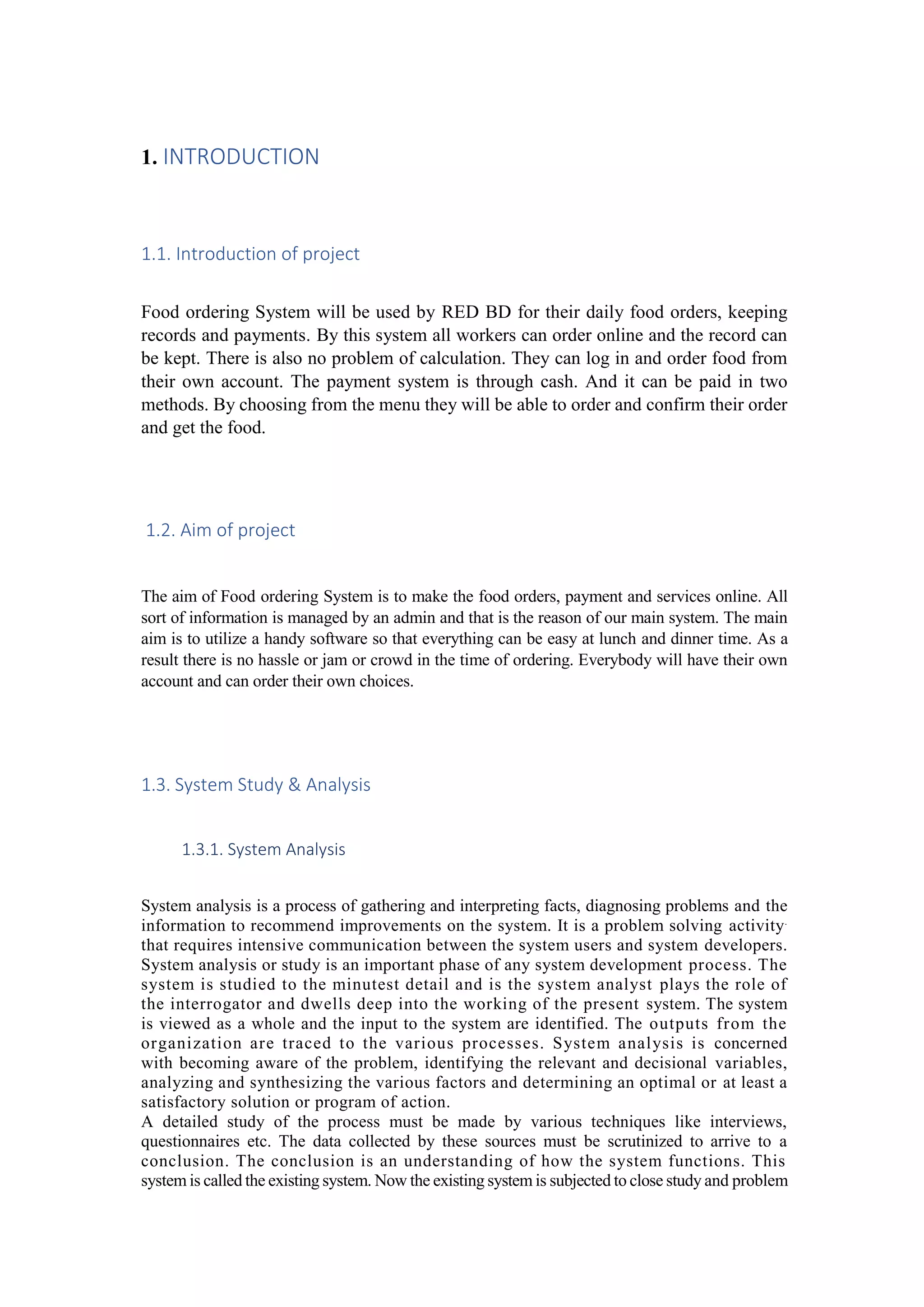 1. INTRODUCTION
1.1. Introduction of project
Food ordering System will be used by RED BD for their daily food orders, keeping
records and payments. By this system all workers can order online and the record can
be kept. There is also no problem of calculation. They can log in and order food from
their own account. The payment system is through cash. And it can be paid in two
methods. By choosing from the menu they will be able to order and confirm their order
and get the food.
1.2. Aim of project
The aim of Food ordering System is to make the food orders, payment and services online. All
sort of information is managed by an admin and that is the reason of our main system. The main
aim is to utilize a handy software so that everything can be easy at lunch and dinner time. As a
result there is no hassle or jam or crowd in the time of ordering. Everybody will have their own
account and can order their own choices.
1.3. System Study & Analysis
1.3.1. System Analysis
System analysis is a process of gathering and interpreting facts, diagnosing problems and the
information to recommend improvements on the system. It is a problem solving activity.
that requires intensive communication between the system users and system developers.
System analysis or study is an important phase of any system development process. The
system is studied to the minutest detail and is the system analyst plays the role of
the interrogator and dwells deep into the working of the present system. The system
is viewed as a whole and the input to the system are identified. The outputs from the
organization are traced to the various processes. System analysis is concerned
with becoming aware of the problem, identifying the relevant and decisional variables,
analyzing and synthesizing the various factors and determining an optimal or at least a
satisfactory solution or program of action.
A detailed study of the process must be made by various techniques like interviews,
questionnaires etc. The data collected by these sources must be scrutinized to arrive to a
conclusion. The conclusion is an understanding of how the system functions. This
system is called the existing system. Now the existing system is subjected to close study and problem
 