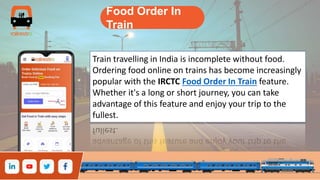 Food Order In
Train
Train travelling in India is incomplete without food.
Ordering food online on trains has become increasingly
popular with the IRCTC Food Order In Train feature.
Whether it's a long or short journey, you can take
advantage of this feature and enjoy your trip to the
fullest.
 