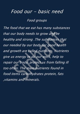 Food our - basic need
Food groups
The food that we eat has many substances
that our body needs to grow and be
healthy and strong .The substances that
our needed by our body for good health
and growth are called nutrients. Nutrients
give us energy to do our work, help to
repair our body, protect us from falling ill
too often. The main nutrients found in
food items carbohydrates protein, fats
,vitamins and minerals.
 