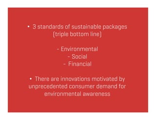 •  3 standards of sustainable packages
          (triple bottom line)

           - Environmental
                - Social
              -  Financial

•  There are innovations motivated by
unprecedented consumer demand for
      environmental awareness
 