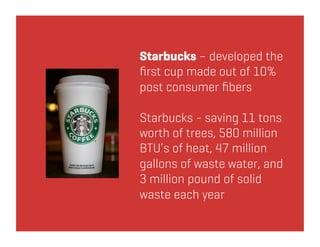 Starbucks – developed the
ﬁrst cup made out of 10%
post consumer ﬁbers

Starbucks - saving 11 tons
worth of trees, 580 million
BTU’s of heat, 47 million
gallons of waste water, and
3 million pound of solid
waste each year
 