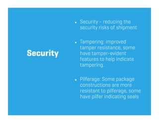     Security - reducing the
                security risks of shipment

               Tampering: improved
                tamper resistance, some
Security        have tamper-evident
                features to help indicate
                tampering.

               Pilferage: Some package
                constructions are more
                resistant to pilferage, some
                have pilfer indicating seals
 