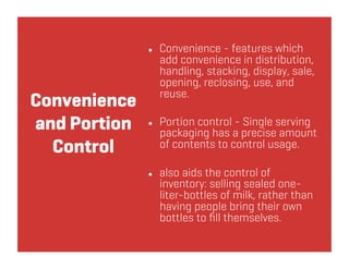    Convenience - features which
                   add convenience in distribution,
                   handling, stacking, display, sale,
                   opening, reclosing, use, and
                   reuse.
Convenience
and Portion       Portion control - Single serving
                   packaging has a precise amount
  Control          of contents to control usage.

                  also aids the control of
                   inventory: selling sealed one-
                   liter-bottles of milk, rather than
                   having people bring their own
                   bottles to ﬁll themselves.
 