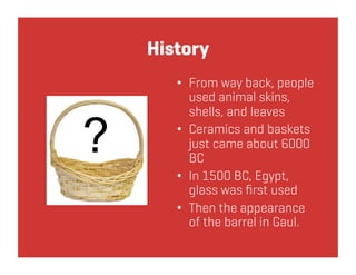 History
   •  From way back, people
      used animal skins,
      shells, and leaves
   •  Ceramics and baskets
      just came about 6000
      BC
   •  In 1500 BC, Egypt,
      glass was ﬁrst used
   •  Then the appearance
      of the barrel in Gaul.
 