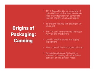 •  1811, Bryan Donkin, an associate of
                 John Hall’s at his Dartford Iron Works
                 idea to use tougher iron containers
                 instead of glass which was fragile

              •  To prevent rusting, thin plating of tin
                 was used
 Origins of
              •  The “tin can” invention had the Royal
Packaging:       Navy as the ﬁrst buyers


 Canning      •  Used in medical stores and supply
                 expeditions

              •  Meat - one of the ﬁrst products in can

              •  Reynolds and Alcoa: ﬁrst ones to
                 succeed in creating all – aluminium
                 cans out of one piece of metal
 