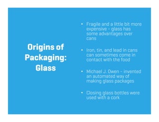 •  Fragile and a little bit more
                 expensive - glass has
                 some advantages over
                 cans

 Origins of   •  Iron, tin, and lead in cans
                 can sometimes come in
Packaging:       contact with the food
   Glass      •  Michael J. Owen - invented
                 an automated way of
                 making glass packages

              •  Closing glass bottles were
                 used with a cork
 