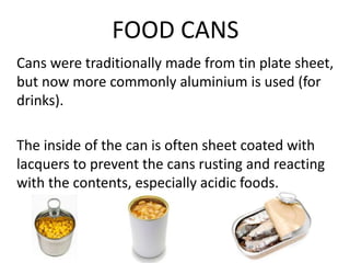 FOOD CANS
Cans were traditionally made from tin plate sheet,
but now more commonly aluminium is used (for
drinks).
The inside of the can is often sheet coated with
lacquers to prevent the cans rusting and reacting
with the contents, especially acidic foods.
 