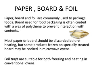 PAPER , BOARD & FOIL
Paper, board and foil are commonly used to package
foods. Board used for food packaging is often coated
with a wax of polythene to prevent interaction with
contents.
Most paper or board should be discarded before
heating, but some products frozen on specially treated
board may be cooked in microwave ovens.
Foil trays are suitable for both freezing and heating in
conventional ovens.
 