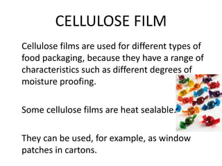 CELLULOSE FILM
Cellulose films are used for different types of
food packaging, because they have a range of
characteristics such as different degrees of
moisture proofing.
Some cellulose films are heat sealable.
They can be used, for example, as window
patches in cartons.
 
