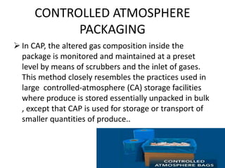 CONTROLLED ATMOSPHERE
PACKAGING
 In CAP, the altered gas composition inside the
package is monitored and maintained at a preset
level by means of scrubbers and the inlet of gases.
This method closely resembles the practices used in
large controlled-atmosphere (CA) storage facilities
where produce is stored essentially unpacked in bulk
, except that CAP is used for storage or transport of
smaller quantities of produce..
 