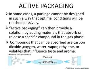 ACTIVE PACKAGING
In some cases, a package cannot be designed
in such a way that optimal conditions will be
reached passively.
“Active packaging” can then provide a
solution, by adding materials that absorb or
release a specific compound in the gas phase.
 Compounds that can be absorbed are carbon
dioxide ,oxygen, water vapor, ethylene, or
volatiles that influence taste and aroma.
 
