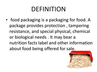 DEFINITION
• food packaging is a packaging for food. A
package provides protection , tampering
resistance, and special physical, chemical
or biological needs . It may bear a
nutrition facts label and other information
about food being offered for sale.
 