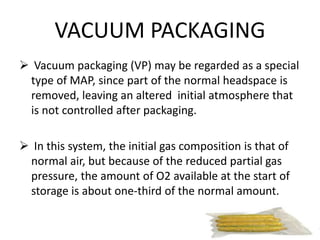 VACUUM PACKAGING
 Vacuum packaging (VP) may be regarded as a special
type of MAP, since part of the normal headspace is
removed, leaving an altered initial atmosphere that
is not controlled after packaging.
 In this system, the initial gas composition is that of
normal air, but because of the reduced partial gas
pressure, the amount of O2 available at the start of
storage is about one-third of the normal amount.
 