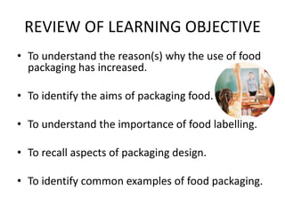 REVIEW OF LEARNING OBJECTIVE
• To understand the reason(s) why the use of food
packaging has increased.
• To identify the aims of packaging food.
• To understand the importance of food labelling.
• To recall aspects of packaging design.
• To identify common examples of food packaging.
 