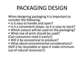 PACKAGING DESIGN
When designing packaging it is important to
consider the following:
• Is it easy to handle and open?
• Is it a convenient shape, so it is easy to stack?
• Which colours will be used on the packaging?
• What size of print should be used?
(Can consumers read it easily?)
• Will it be economical to produce?
• What about environmental considerations?
(Will it be recyclable or does it make minimum
use of natural resources?)
 