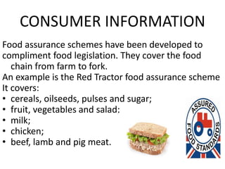 CONSUMER INFORMATION
Food assurance schemes have been developed to
compliment food legislation. They cover the food
chain from farm to fork.
An example is the Red Tractor food assurance scheme
It covers:
• cereals, oilseeds, pulses and sugar;
• fruit, vegetables and salad;
• milk;
• chicken;
• beef, lamb and pig meat.
 