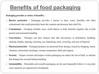 Benefits of food packaging
Packaging provides a variety of benefits:.
 Barrier protection – Packaging provides a barrier to dust, water, humidity and other
contaminants that could potentially harm the contents and decrease their shelf life.
 Containment – Grouping multiple cases, small objects or bulk materials together aids in both
manual and automated handling.
 Convenience – Packages can have features that add convenience in distribution, handling,
stacking, display, opening, reclosing, use, dispensing, reuse, recycling, and ease of disposal.
 Physical protection – Packaged products are protected from damage caused by dropping, shock,
vibration, electrostatic discharge, extreme temperature shifts and impacts.
 Security – Tamper resistant and tamper evident packaging can reduce the risk of theft, or indicate
that damage has occurred during handling.
 Sustainability – Returnable and reusable packaging can be used repeatedly before it is recycled;
some materials are engineered to biodegrade.
 