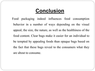 Conclusion
Food packaging indeed influences food consumption
behavior in a number of ways depending on the visual
appeal, the size, the nature, as well as the healthiness of the
food content. Clear bags make it easier for an individual to
be tempted by appealing foods than opaque bags based on
the fact that these bags reveal to the consumers what they
are about to consume.
 
