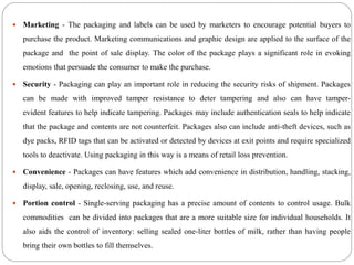  Marketing - The packaging and labels can be used by marketers to encourage potential buyers to
purchase the product. Marketing communications and graphic design are applied to the surface of the
package and the point of sale display. The color of the package plays a significant role in evoking
emotions that persuade the consumer to make the purchase.
 Security - Packaging can play an important role in reducing the security risks of shipment. Packages
can be made with improved tamper resistance to deter tampering and also can have tamper-
evident features to help indicate tampering. Packages may include authentication seals to help indicate
that the package and contents are not counterfeit. Packages also can include anti-theft devices, such as
dye packs, RFID tags that can be activated or detected by devices at exit points and require specialized
tools to deactivate. Using packaging in this way is a means of retail loss prevention.
 Convenience - Packages can have features which add convenience in distribution, handling, stacking,
display, sale, opening, reclosing, use, and reuse.
 Portion control - Single-serving packaging has a precise amount of contents to control usage. Bulk
commodities can be divided into packages that are a more suitable size for individual households. It
also aids the control of inventory: selling sealed one-liter bottles of milk, rather than having people
bring their own bottles to fill themselves.
 