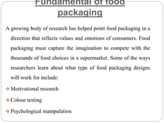 Fundamental of food
packaging
A growing body of research has helped point food packaging in a
direction that reflects values and emotions of consumers. Food
packaging must capture the imagination to compete with the
thousands of food choices in a supermarket. Some of the ways
researchers learn about what type of food packaging designs
will work for include:
 Motivational research
 Colour testing
 Psychological manipulation
 