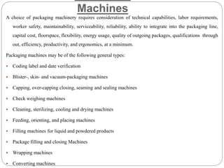 Machines
A choice of packaging machinery requires consideration of technical capabilities, labor requirements,
worker safety, maintainability, serviceability, reliability, ability to integrate into the packaging line,
capital cost, floorspace, flexibility, energy usage, quality of outgoing packages, qualifications through
out, efficiency, productivity, and ergonomics, at a minimum.
Packaging machines may be of the following general types:
 Coding label and date verification
 Blister-, skin- and vacuum-packaging machines
 Capping, over-capping closing, seaming and sealing machines
 Check weighing machines
 Cleaning, sterilizing, cooling and drying machines
 Feeding, orienting, and placing machines
 Filling machines for liquid and powdered products
 Package filling and closing Machines
 Wrapping machines
 Converting machines
 