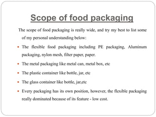 Scope of food packaging
The scope of food packaging is really wide, and try my best to list some
of my personal understanding below:
 The flexible food packaging including PE packaging, Aluminum
packaging, nylon mesh, filter paper, paper.
 The metal packaging like metal can, metal box, etc
 The plastic container like bottle, jar, etc
 The glass container like bottle, jar,etc
 Every packaging has its own position, however, the flexible packaging
really dominated because of its feature - low cost.
 