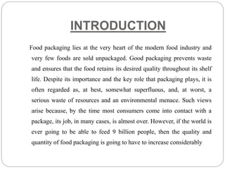 INTRODUCTION
Food packaging lies at the very heart of the modern food industry and
very few foods are sold unpackaged. Good packaging prevents waste
and ensures that the food retains its desired quality throughout its shelf
life. Despite its importance and the key role that packaging plays, it is
often regarded as, at best, somewhat superfluous, and, at worst, a
serious waste of resources and an environmental menace. Such views
arise because, by the time most consumers come into contact with a
package, its job, in many cases, is almost over. However, if the world is
ever going to be able to feed 9 billion people, then the quality and
quantity of food packaging is going to have to increase considerably.
 