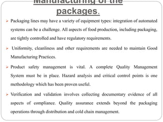Manufacturing of the
packages.
 Packaging lines may have a variety of equipment types: integration of automated
systems can be a challenge. All aspects of food production, including packaging,
are tightly controlled and have regulatory requirements.
 Uniformity, cleanliness and other requirements are needed to maintain Good
Manufacturing Practices.
 Product safety management is vital. A complete Quality Management
System must be in place. Hazard analysis and critical control points is one
methodology which has been proven useful.
 Verification and validation involves collecting documentary evidence of all
aspects of compliance. Quality assurance extends beyond the packaging
operations through distribution and cold chain management.
 