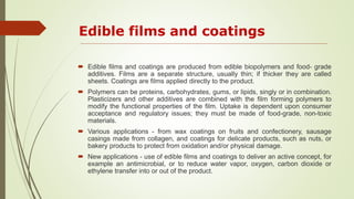 Edible films and coatings
 Edible films and coatings are produced from edible biopolymers and food- grade
additives. Films are a separate structure, usually thin; if thicker they are called
sheets. Coatings are films applied directly to the product.
 Polymers can be proteins, carbohydrates, gums, or lipids, singly or in combination.
Plasticizers and other additives are combined with the film forming polymers to
modify the functional properties of the film. Uptake is dependent upon consumer
acceptance and regulatory issues; they must be made of food-grade, non-toxic
materials.
 Various applications - from wax coatings on fruits and confectionery, sausage
casings made from collagen, and coatings for delicate products, such as nuts, or
bakery products to protect from oxidation and/or physical damage.
 New applications - use of edible films and coatings to deliver an active concept, for
example an antimicrobial, or to reduce water vapor, oxygen, carbon dioxide or
ethylene transfer into or out of the product.
 