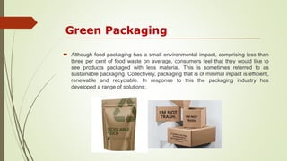 Green Packaging
 Although food packaging has a small environmental impact, comprising less than
three per cent of food waste on average, consumers feel that they would like to
see products packaged with less material. This is sometimes referred to as
sustainable packaging. Collectively, packaging that is of minimal impact is efficient,
renewable and recyclable. In response to this the packaging industry has
developed a range of solutions:
 