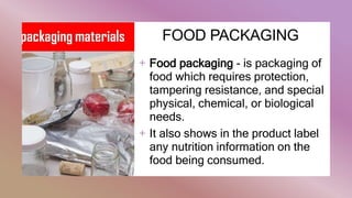 FOOD PACKAGING
+ Food packaging - is packaging of
food which requires protection,
tampering resistance, and special
physical, chemical, or biological
needs.
+ It also shows in the product label
any nutrition information on the
food being consumed.
 