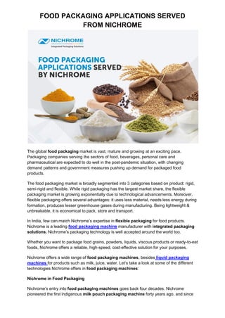FOOD PACKAGING APPLICATIONS SERVED
FROM NICHROME
The global food packaging market is vast, mature and growing at an exciting pace.
Packaging companies serving the sectors of food, beverages, personal care and
pharmaceutical are expected to do well in the post-pandemic situation, with changing
demand patterns and government measures pushing up demand for packaged food
products.
The food packaging market is broadly segmented into 3 categories based on product: rigid,
semi-rigid and flexible. While rigid packaging has the largest market share, the flexible
packaging market is growing exponentially due to technological advancements. Moreover,
flexible packaging offers several advantages: it uses less material, needs less energy during
formation, produces lesser greenhouse gases during manufacturing. Being lightweight &
unbreakable, it is economical to pack, store and transport.
In India, few can match Nichrome’s expertise in flexible packaging for food products.
Nichrome is a leading food packaging machine manufacturer with integrated packaging
solutions. Nichrome’s packaging technology is well accepted around the world too.
Whether you want to package food grains, powders, liquids, viscous products or ready-to-eat
foods, Nichrome offers a reliable, high-speed, cost-effective solution for your purposes.
Nichrome offers a wide range of food packaging machines, besides liquid packaging
machines for products such as milk, juice, water. Let’s take a look at some of the different
technologies Nichrome offers in food packaging machines:
Nichrome in Food Packaging
Nichrome’s entry into food packaging machines goes back four decades. Nichrome
pioneered the first indigenous milk pouch packaging machine forty years ago, and since
 