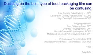 Deciding on the best type of food packaging film can
be confusing.
Low Density Polyethylene – LDPE
Linear Low Density Polyethylene – LLDPE
High Density Polyethylene – HDPE
Polypropylene-PP
Cast Polypropylene: CPP
Oriented Polypropylene: OPP
Biaxial Oriented Polypropylene: BOPP
Metallized Oriented Polypropylene: MET-OPP
Polyethylene Terephthalate: PET
Metallized Polyethylene Terephthalate: MET-PET
Nylon
Polyolefin
 