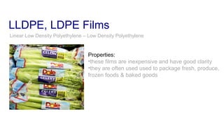 LLDPE, LDPE Films
Linear Low Density Polyethylene – Low Density Polyethylene
Properties:
•these films are inexpensive and have good clarity
•they are often used used to package fresh, produce,
frozen foods & baked goods
 