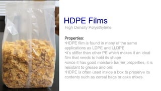 HDPE Films
Properties:
•HDPE film is found in many of the same
applications as LDPE and LLDPE
•it’s stiffer than other PE which makes it an ideal
film that needs to hold its shape
•since it has good moisture barrier properties, it is
resistant to grease and oils
•HDPE is often used inside a box to preserve its
contents such as cereal bags or cake mixes
High Density Polyethylene
 