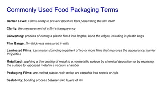Commonly Used Food Packaging Terms
Barrier Level: a films ability to prevent moisture from penetrating the film itself
Clarity: the measurement of a film’s transparency
Converting: process of cutting a plastic film it into lengths, bond the edges, resulting in plastic bags
Film Gauge: film thickness measured in mils
Laminated Films: Lamination (bonding together) of two or more films that improves the appearance, barrier
Properties
Metallized: applying a thin coating of metal to a nonmetallic surface by chemical deposition or by exposing
the surface to vaporized metal in a vacuum chamber
Packaging Films: are melted plastic resin which are extruded into sheets or rolls
Sealability: bonding process between two layers of film
 