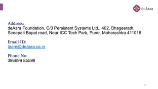 Address:
deAsra Foundation, C/0 Persistent Systems Ltd., 402, Bhageerath,
Senapati Bapat road, Near ICC Tech Park, Pune, M...