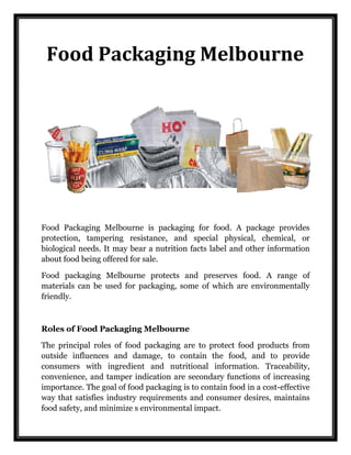 Food Packaging Melbourne 
Food Packaging Melbourne is packaging for food. A package provides protection, tampering resistance, and special physical, chemical, or biological needs. It may bear a nutrition facts label and other information about food being offered for sale. 
Food packaging Melbourne protects and preserves food. A range of materials can be used for packaging, some of which are environmentally friendly. 
Roles of Food Packaging Melbourne 
The principal roles of food packaging are to protect food products from outside influences and damage, to contain the food, and to provide consumers with ingredient and nutritional information. Traceability, convenience, and tamper indication are secondary functions of increasing importance. The goal of food packaging is to contain food in a cost-effective way that satisfies industry requirements and consumer desires, maintains food safety, and minimize s environmental impact. 
 