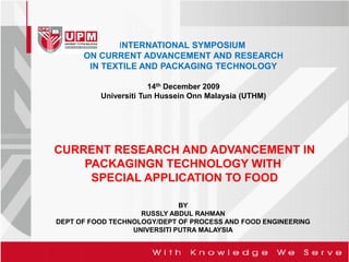 INTERNATIONAL SYMPOSIUM
      ON CURRENT ADVANCEMENT AND RESEARCH
       IN TEXTILE AND PACKAGING TECHNOLOGY

                       14th December 2009
          Universiti Tun Hussein Onn Malaysia (UTHM)




CURRENT RESEARCH AND ADVANCEMENT IN
    PACKAGINGN TECHNOLOGY WITH
     SPECIAL APPLICATION TO FOOD

                              BY
                    RUSSLY ABDUL RAHMAN
DEPT OF FOOD TECHNOLOGY/DEPT OF PROCESS AND FOOD ENGINEERING
                  UNIVERSITI PUTRA MALAYSIA
 